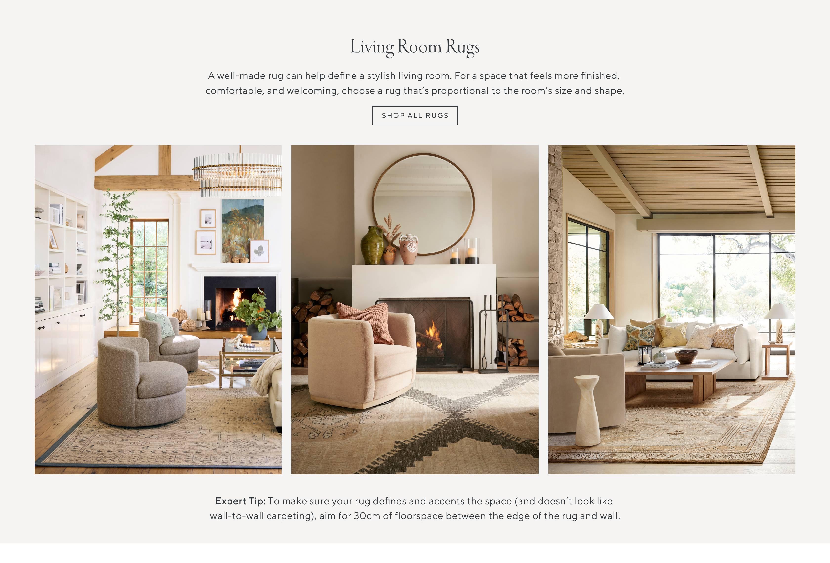 Living Room Rugs. A well-made rug can help define a stylish living room. For a space that feels more finished, comfortable, and welcoming, choose a rug that's proportional to the room's size and shape. Expert Tip: To make sure your rug defines and accents the space (and doesn't look like wall-to-wall carpeting), aim for 30cm of floorspace between the edge of the rug and wall. Shop all rugs.